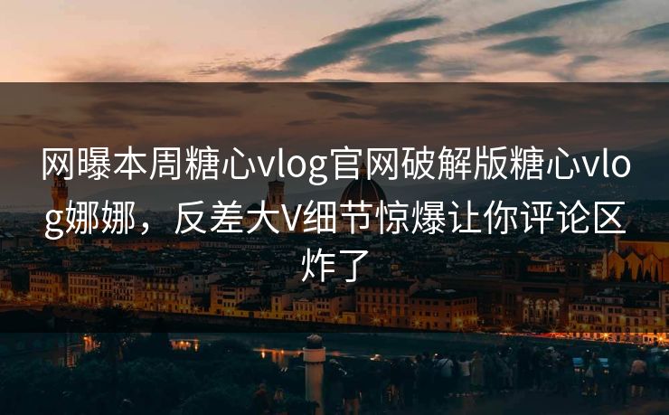 网曝本周糖心vlog官网破解版糖心vlog娜娜，反差大V细节惊爆让你评论区炸了