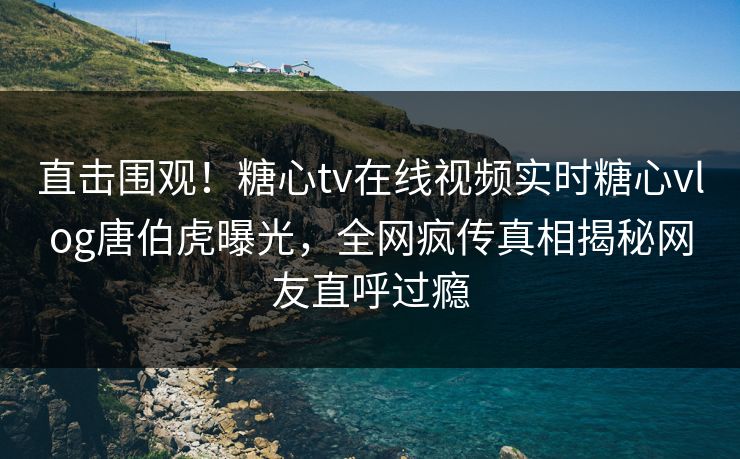 直击围观！糖心tv在线视频实时糖心vlog唐伯虎曝光，全网疯传真相揭秘网友直呼过瘾
