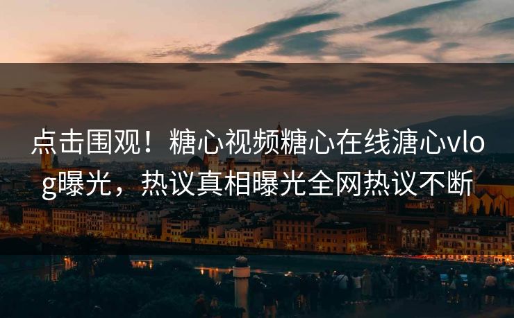 点击围观！糖心视频糖心在线溏心vlog曝光，热议真相曝光全网热议不断