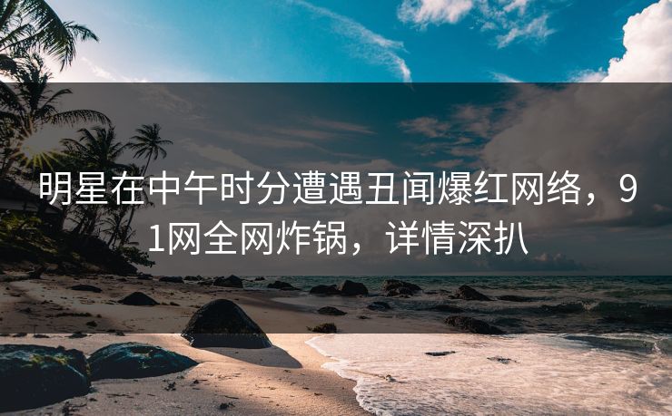 明星在中午时分遭遇丑闻爆红网络，91网全网炸锅，详情深扒
