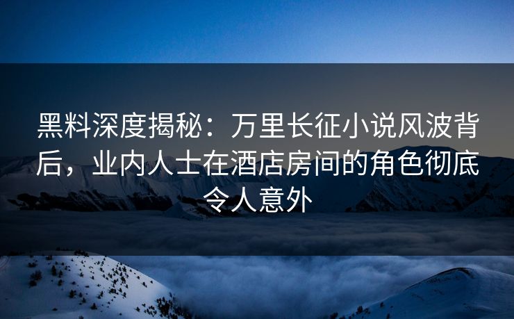 黑料深度揭秘：万里长征小说风波背后，业内人士在酒店房间的角色彻底令人意外