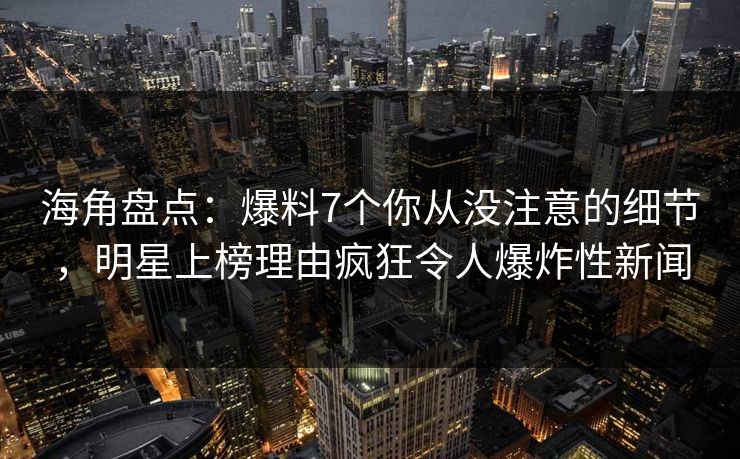 海角盘点：爆料7个你从没注意的细节，明星上榜理由疯狂令人爆炸性新闻
