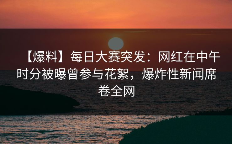 【爆料】每日大赛突发：网红在中午时分被曝曾参与花絮，爆炸性新闻席卷全网