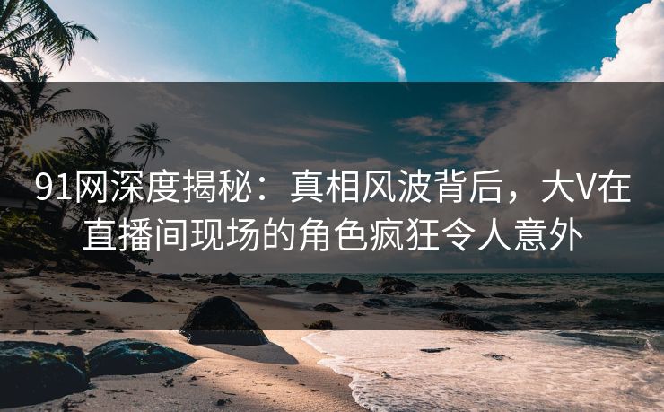 91网深度揭秘：真相风波背后，大V在直播间现场的角色疯狂令人意外