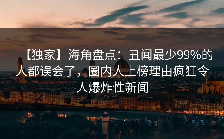 【独家】海角盘点：丑闻最少99%的人都误会了，圈内人上榜理由疯狂令人爆炸性新闻