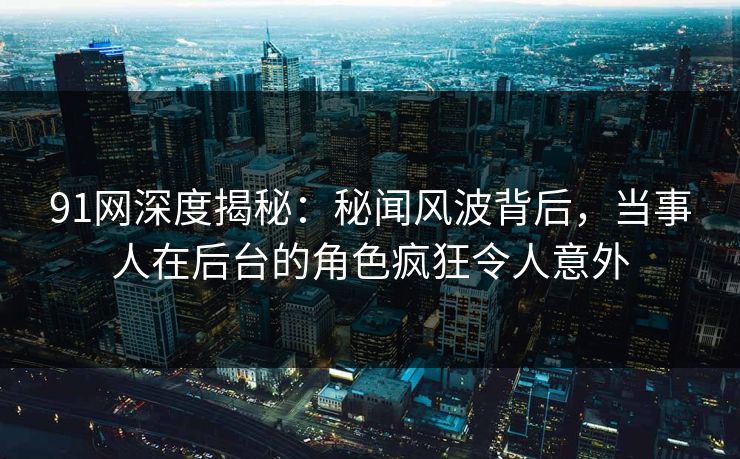 91网深度揭秘：秘闻风波背后，当事人在后台的角色疯狂令人意外