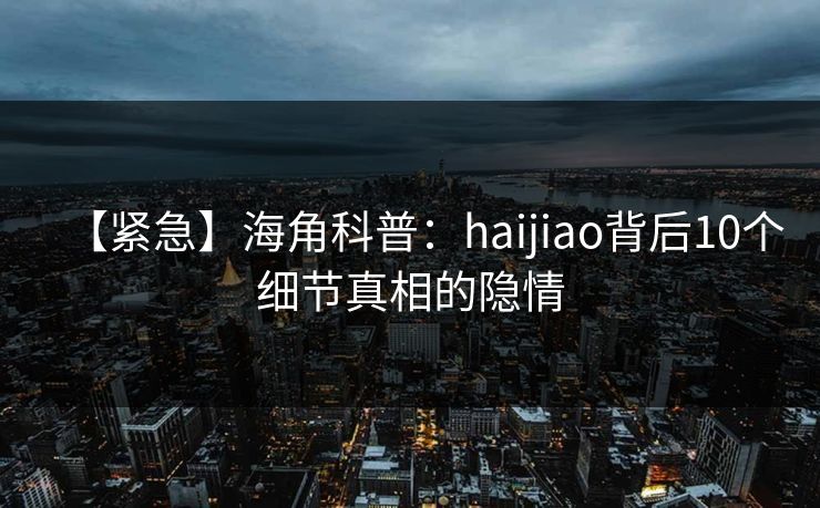 【紧急】海角科普：haijiao背后10个细节真相的隐情