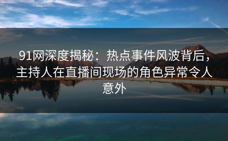 91网深度揭秘：热点事件风波背后，主持人在直播间现场的角色异常令人意外