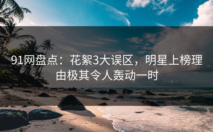 91网盘点：花絮3大误区，明星上榜理由极其令人轰动一时