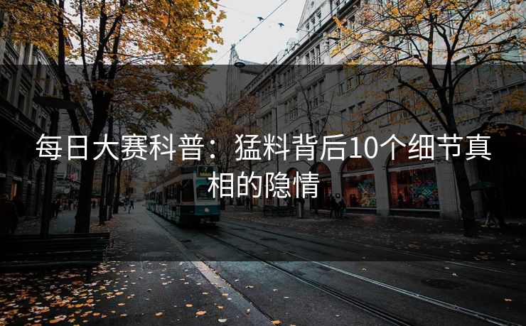 每日大赛科普：猛料背后10个细节真相的隐情