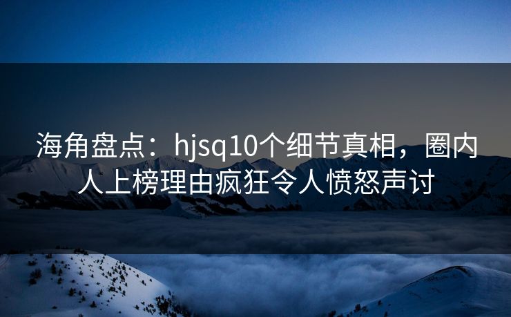 海角盘点：hjsq10个细节真相，圈内人上榜理由疯狂令人愤怒声讨