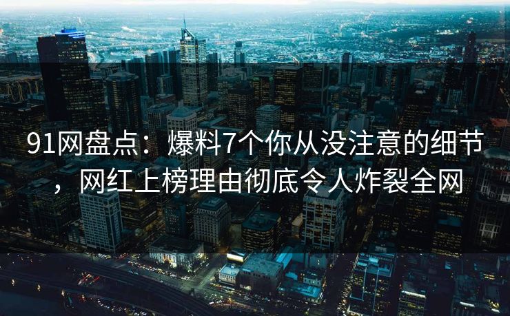 91网盘点：爆料7个你从没注意的细节，网红上榜理由彻底令人炸裂全网