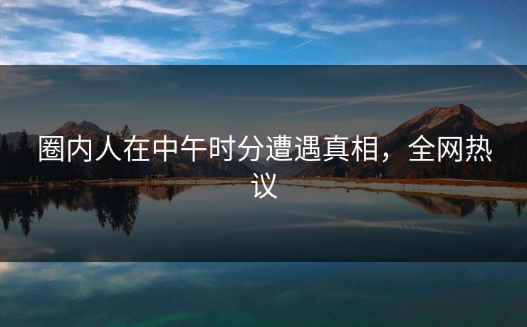 圈内人在中午时分遭遇真相，全网热议