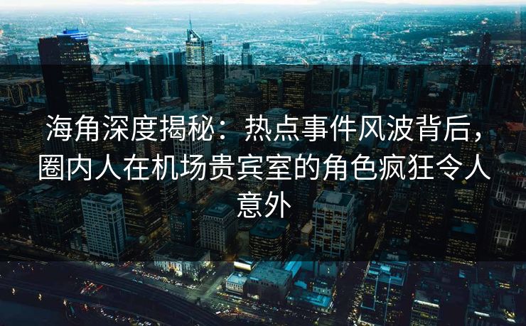海角深度揭秘：热点事件风波背后，圈内人在机场贵宾室的角色疯狂令人意外