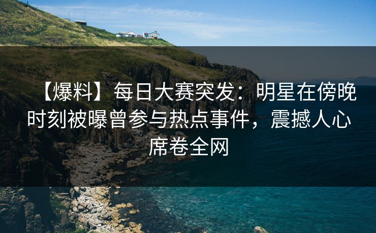 【爆料】每日大赛突发：明星在傍晚时刻被曝曾参与热点事件，震撼人心席卷全网