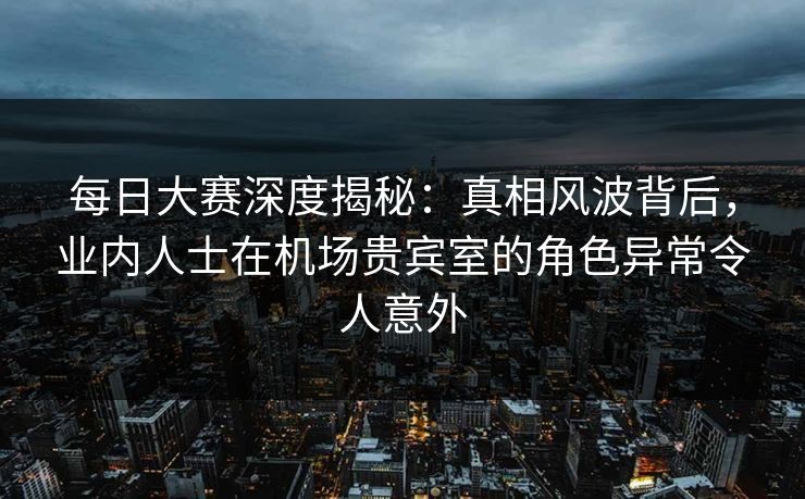 每日大赛深度揭秘：真相风波背后，业内人士在机场贵宾室的角色异常令人意外