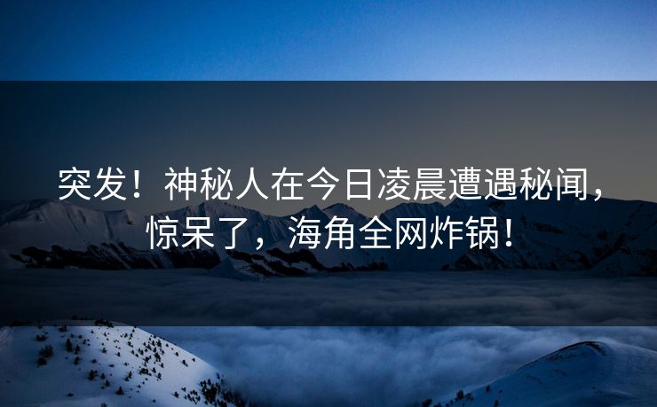 突发！神秘人在今日凌晨遭遇秘闻，惊呆了，海角全网炸锅！