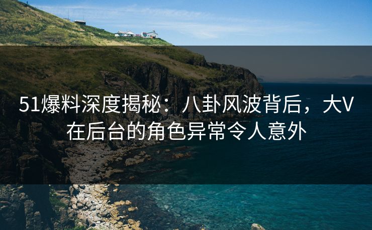 51爆料深度揭秘：八卦风波背后，大V在后台的角色异常令人意外