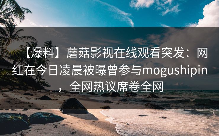 【爆料】蘑菇影视在线观看突发：网红在今日凌晨被曝曾参与mogushipin，全网热议席卷全网