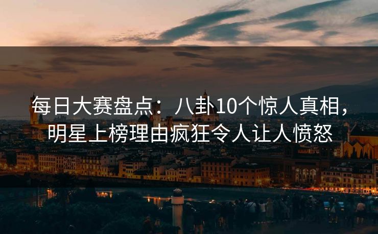 每日大赛盘点：八卦10个惊人真相，明星上榜理由疯狂令人让人愤怒