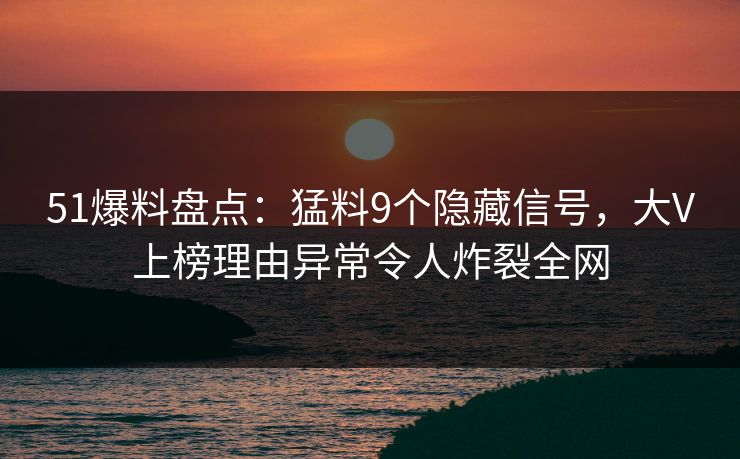 51爆料盘点：猛料9个隐藏信号，大V上榜理由异常令人炸裂全网