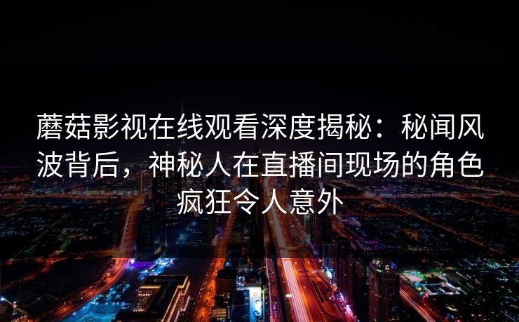蘑菇影视在线观看深度揭秘：秘闻风波背后，神秘人在直播间现场的角色疯狂令人意外