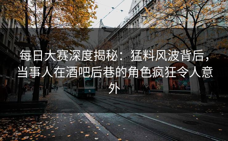 每日大赛深度揭秘：猛料风波背后，当事人在酒吧后巷的角色疯狂令人意外
