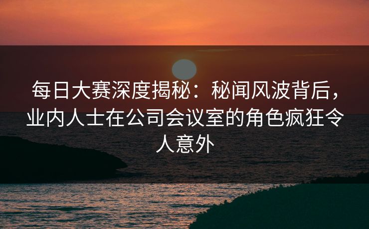每日大赛深度揭秘：秘闻风波背后，业内人士在公司会议室的角色疯狂令人意外