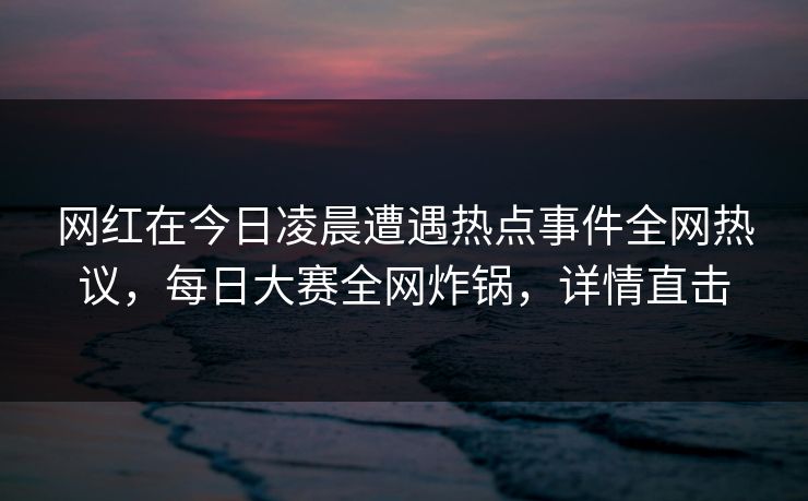 网红在今日凌晨遭遇热点事件全网热议，每日大赛全网炸锅，详情直击