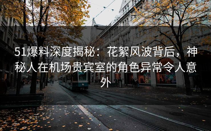 51爆料深度揭秘：花絮风波背后，神秘人在机场贵宾室的角色异常令人意外