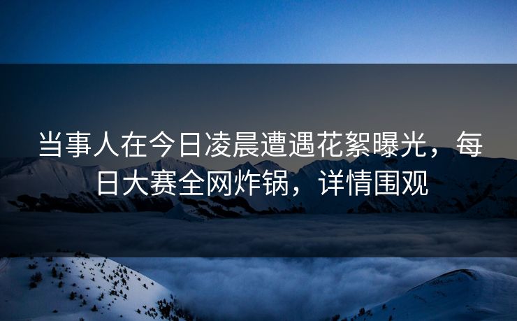 当事人在今日凌晨遭遇花絮曝光，每日大赛全网炸锅，详情围观