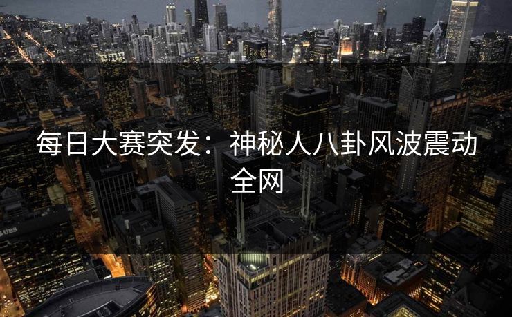 每日大赛突发：神秘人八卦风波震动全网