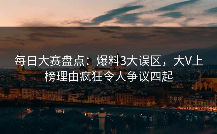 每日大赛盘点：爆料3大误区，大V上榜理由疯狂令人争议四起
