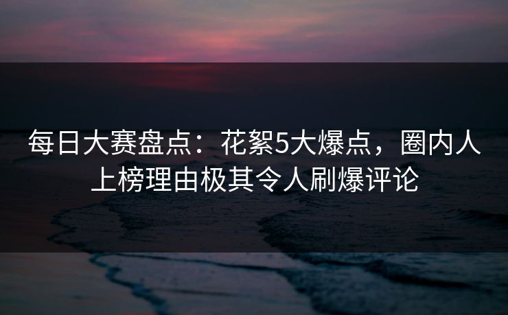 每日大赛盘点：花絮5大爆点，圈内人上榜理由极其令人刷爆评论