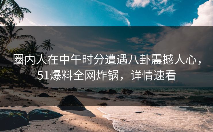 圈内人在中午时分遭遇八卦震撼人心，51爆料全网炸锅，详情速看