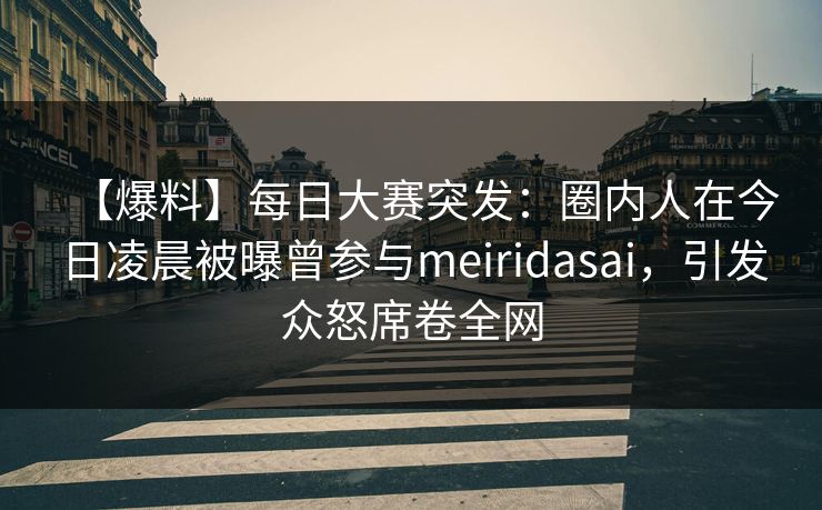 【爆料】每日大赛突发：圈内人在今日凌晨被曝曾参与meiridasai，引发众怒席卷全网
