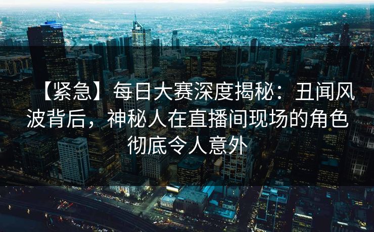 【紧急】每日大赛深度揭秘：丑闻风波背后，神秘人在直播间现场的角色彻底令人意外