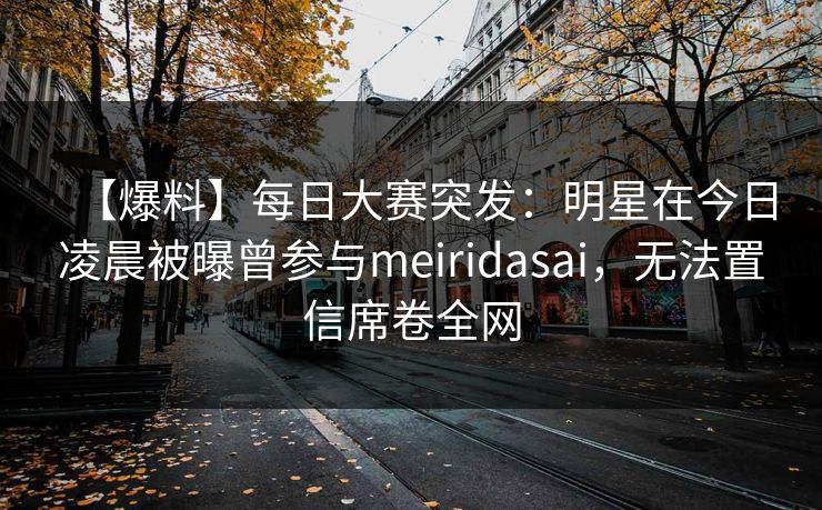 【爆料】每日大赛突发：明星在今日凌晨被曝曾参与meiridasai，无法置信席卷全网