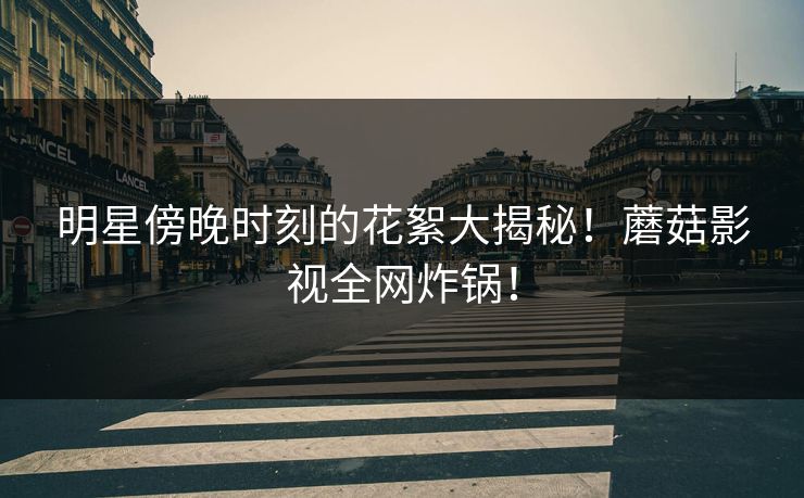 明星傍晚时刻的花絮大揭秘！蘑菇影视全网炸锅！
