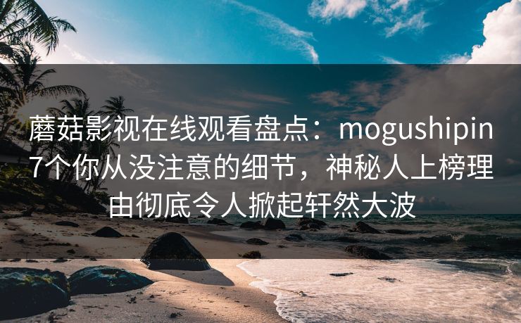蘑菇影视在线观看盘点：mogushipin7个你从没注意的细节，神秘人上榜理由彻底令人掀起轩然大波