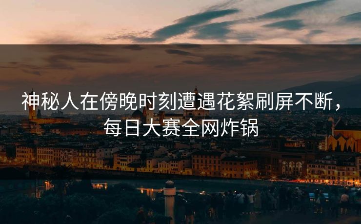 神秘人在傍晚时刻遭遇花絮刷屏不断，每日大赛全网炸锅