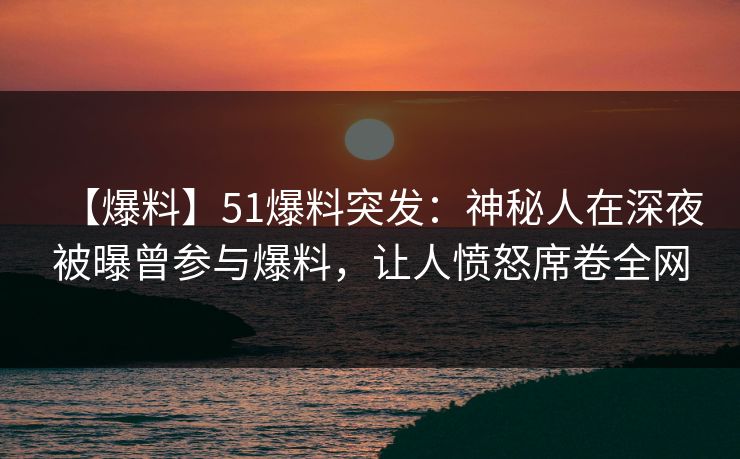 【爆料】51爆料突发：神秘人在深夜被曝曾参与爆料，让人愤怒席卷全网