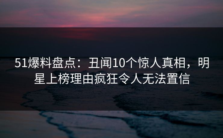 51爆料盘点：丑闻10个惊人真相，明星上榜理由疯狂令人无法置信
