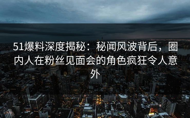 51爆料深度揭秘：秘闻风波背后，圈内人在粉丝见面会的角色疯狂令人意外