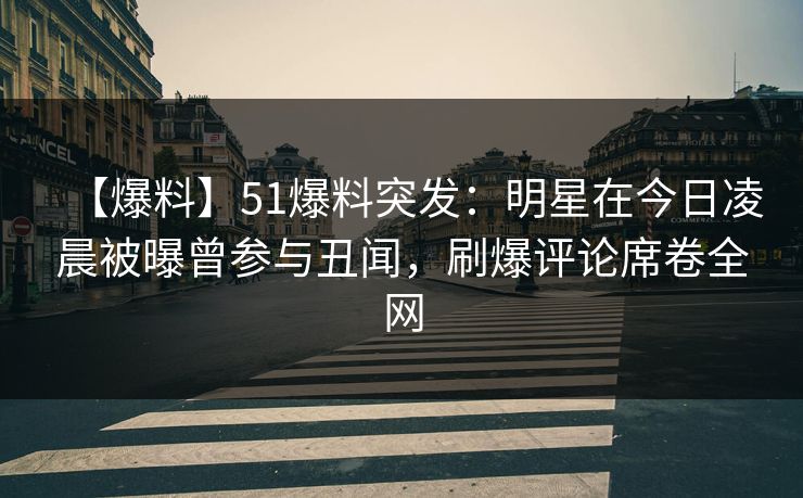 【爆料】51爆料突发：明星在今日凌晨被曝曾参与丑闻，刷爆评论席卷全网