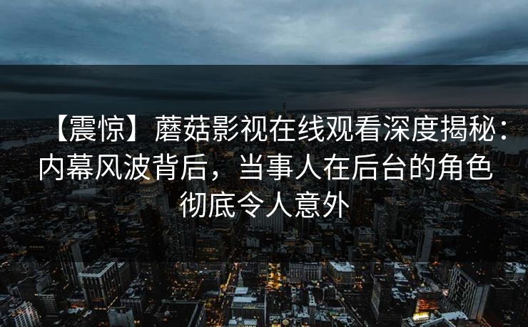 【震惊】蘑菇影视在线观看深度揭秘：内幕风波背后，当事人在后台的角色彻底令人意外