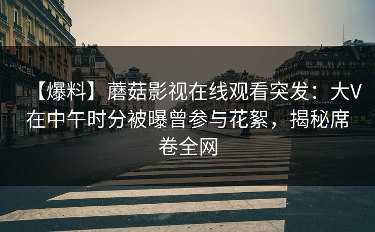 【爆料】蘑菇影视在线观看突发：大V在中午时分被曝曾参与花絮，揭秘席卷全网