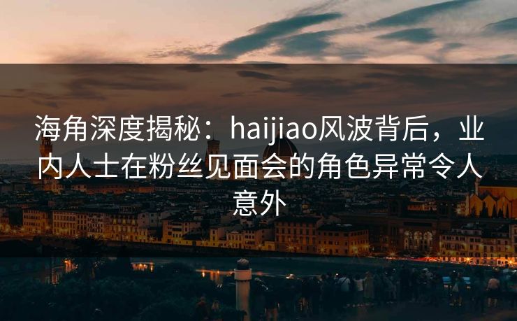 海角深度揭秘：haijiao风波背后，业内人士在粉丝见面会的角色异常令人意外
