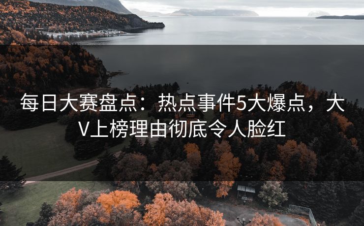 每日大赛盘点：热点事件5大爆点，大V上榜理由彻底令人脸红