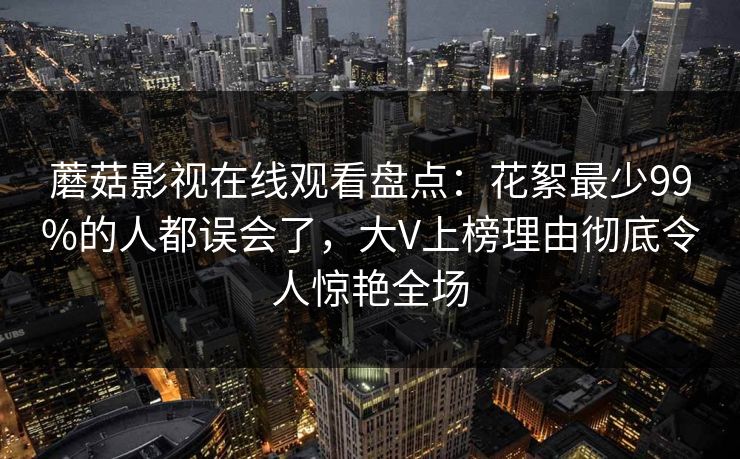 蘑菇影视在线观看盘点：花絮最少99%的人都误会了，大V上榜理由彻底令人惊艳全场